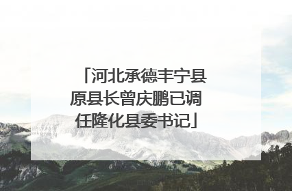 河北承德丰宁县原县长曾庆鹏已调任隆化县委书记