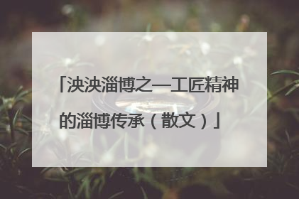泱泱淄博之—工匠精神的淄博传承（散文）