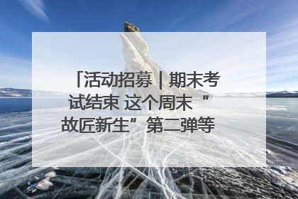 活动招募｜期末考试结束 这个周末“故匠新生”第二弹等着同学们来体验！