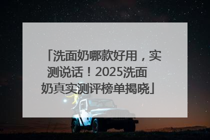 洗面奶哪款好用，实测说话！2025洗面奶真实测评榜单揭晓