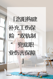 洛阳构建补充工伤保险“双轨制” 兜底职业伤害保障