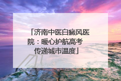 济南中医白癜风医院：暖心护航高考 传递城市温度