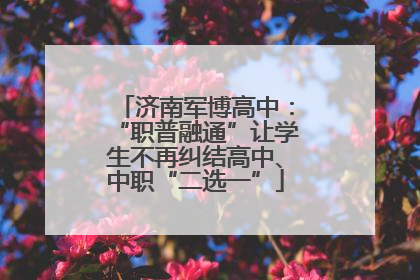 济南军博高中：“职普融通”让学生不再纠结高中、中职“二选一”