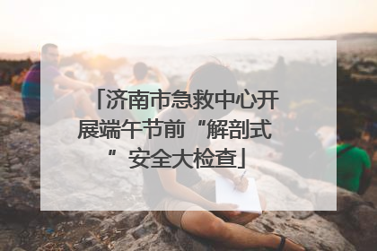 济南市急救中心开展端午节前“解剖式”安全大检查