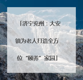 济宁兖州：大安镇为老人打造全方位“颐养”家园