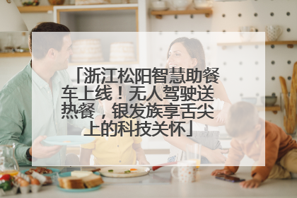 浙江松阳智慧助餐车上线！无人驾驶送热餐，银发族享舌尖上的科技关怀