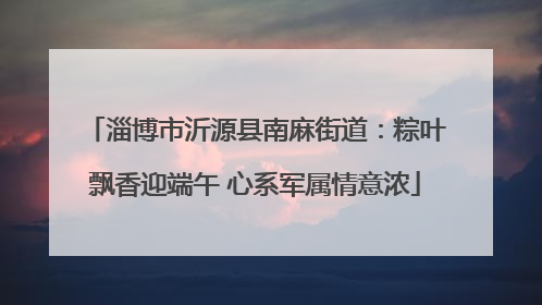 淄博市沂源县南麻街道：粽叶飘香迎端午 心系军属情意浓