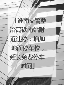 淮南交警整治高铁南站附近违停：增加地面停车位，延长免费停车时间