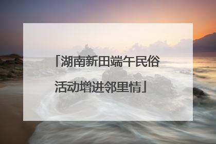 湖南新田端午民俗活动增进邻里情