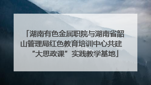 湖南有色金属职院与湖南省韶山管理局红色教育培训中心共建“大思政课”实践教学基地