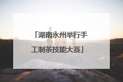 湖南永州举行手工制茶技能大赛