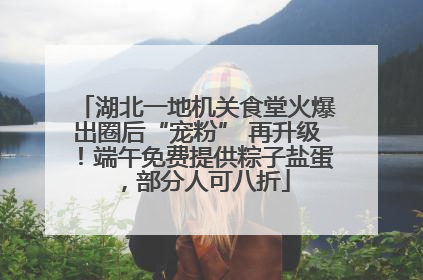 湖北一地机关食堂火爆出圈后“宠粉” 再升级！端午免费提供粽子盐蛋，部分人可八折