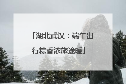 湖北武汉：端午出行粽香浓旅途暖