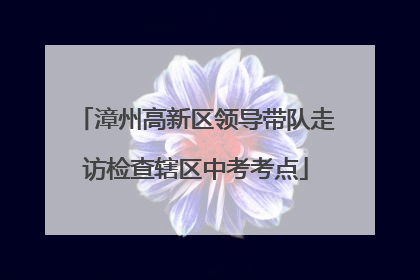 漳州高新区领导带队走访检查辖区中考考点