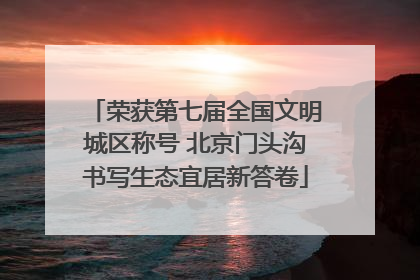 荣获第七届全国文明城区称号 北京门头沟书写生态宜居新答卷