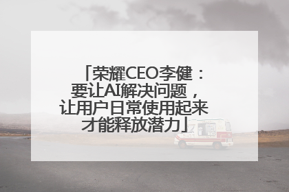 荣耀CEO李健：要让AI解决问题，让用户日常使用起来才能释放潜力