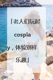 老人们玩起cosplay，体验别样乐趣