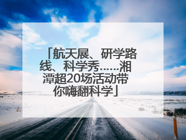 航天展、研学路线、科学秀……湘潭超20场活动带你嗨翻科学