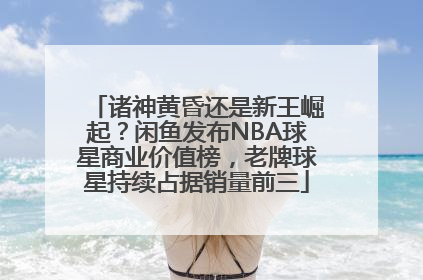 诸神黄昏还是新王崛起？闲鱼发布NBA球星商业价值榜，老牌球星持续占据销量前三