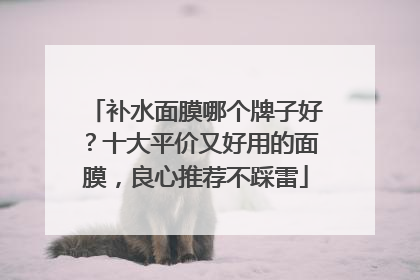 补水面膜哪个牌子好？十大平价又好用的面膜，良心推荐不踩雷