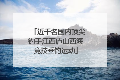 近千名国内顶尖钓手江西庐山西海竞技垂钓运动