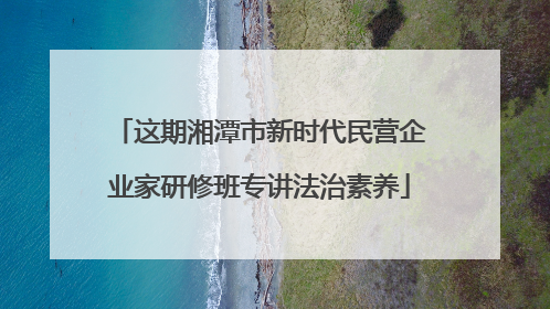 这期湘潭市新时代民营企业家研修班专讲法治素养