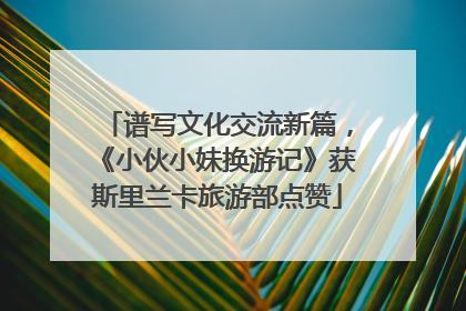 谱写文化交流新篇，《小伙小妹换游记》获斯里兰卡旅游部点赞