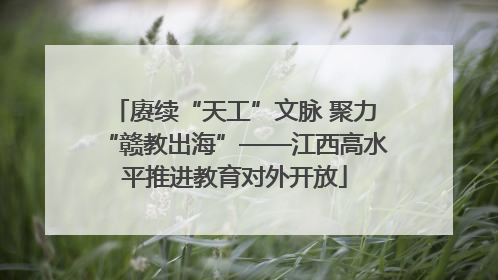 赓续“天工”文脉 聚力“赣教出海”——江西高水平推进教育对外开放
