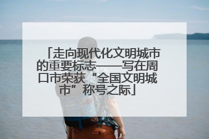 走向现代化文明城市的重要标志——写在周口市荣获“全国文明城市”称号之际