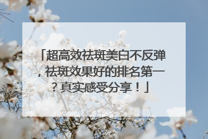 超高效祛斑美白不反弹，祛斑效果好的排名第一？真实感受分享！