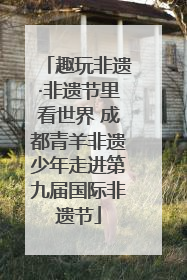 趣玩非遗·非遗节里看世界 成都青羊非遗少年走进第九届国际非遗节