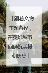 跟着文物主题游径，在英雄城市回顾抗美援朝历史