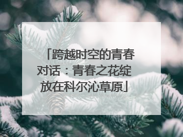 跨越时空的青春对话：青春之花绽放在科尔沁草原