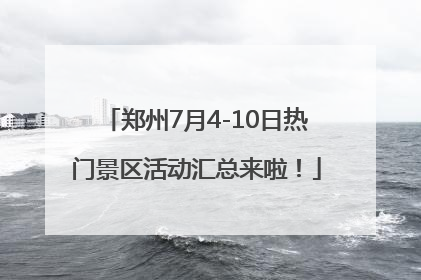 郑州7月4-10日热门景区活动汇总来啦！