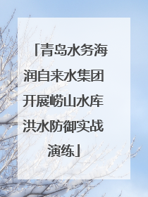 青岛水务海润自来水集团开展崂山水库洪水防御实战演练