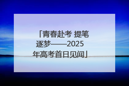 青春赴考 提笔逐梦——2025年高考首日见闻