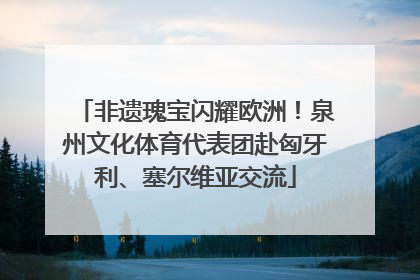 非遗瑰宝闪耀欧洲！泉州文化体育代表团赴匈牙利、塞尔维亚交流