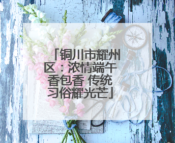 铜川市耀州区：浓情端午香包香 传统习俗耀光芒