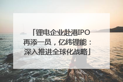 锂电企业赴港IPO再添一员，亿纬锂能：深入推进全球化战略