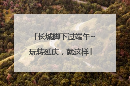 长城脚下过端午~玩转延庆，就这样