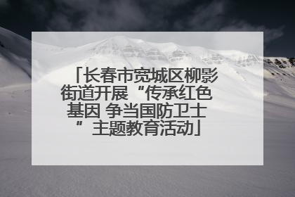 长春市宽城区柳影街道开展“传承红色基因 争当国防卫士”主题教育活动