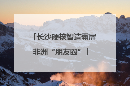 长沙硬核智造霸屏非洲“朋友圈”