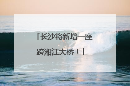 长沙将新增一座跨湘江大桥！