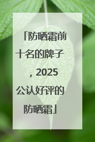 防晒霜前十名的牌子，2025公认好评的防晒霜