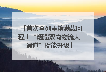 首次全列重箱满载回程！“烟淄双向物流大通道”提能升级