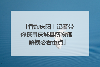 香约庆阳丨记者带你探寻庆城县博物馆 解锁必看重点