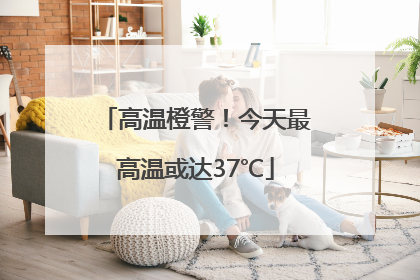 高温橙警！今天最高温或达37℃