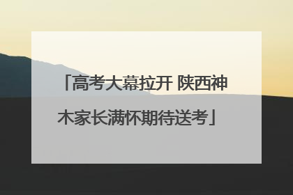 高考大幕拉开 陕西神木家长满怀期待送考