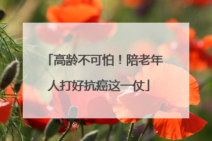 高龄不可怕！陪老年人打好抗癌这一仗