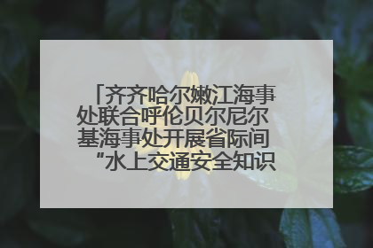 齐齐哈尔嫩江海事处联合呼伦贝尔尼尔基海事处开展省际间“水上交通安全知识进校园”活动